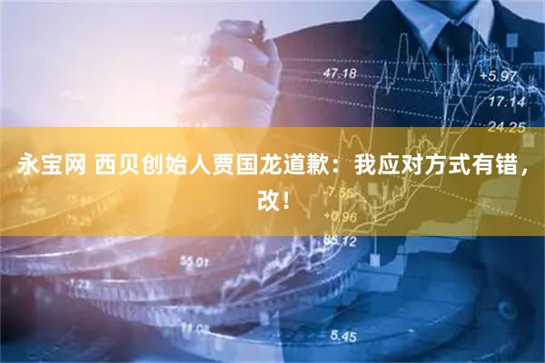 永宝网 西贝创始人贾国龙道歉：我应对方式有错，改！