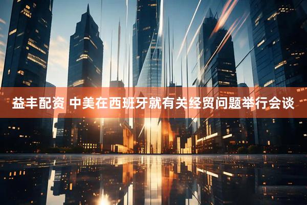 益丰配资 中美在西班牙就有关经贸问题举行会谈