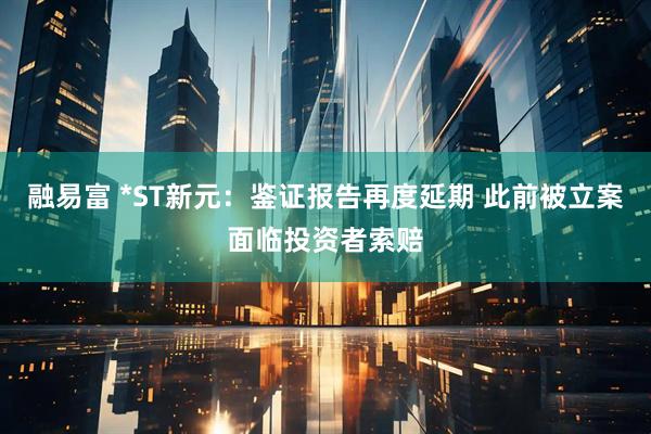 融易富 *ST新元：鉴证报告再度延期 此前被立案面临投资者索赔