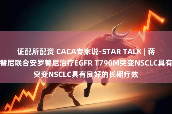 证配所配资 CACA专家说-STAR TALK | 蒋日成教授：奥希替尼联合安罗替尼治疗EGFR T790M突变NSCLC具有良好的长期疗效