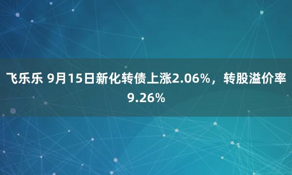 飞乐乐 9月15日新化转债上涨2.06%，转股溢价率9.26%