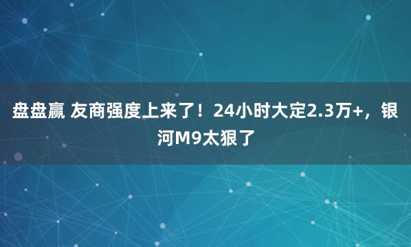 盘盘赢 友商强度上来了！24小时大定2.3万+，银河M9太狠了