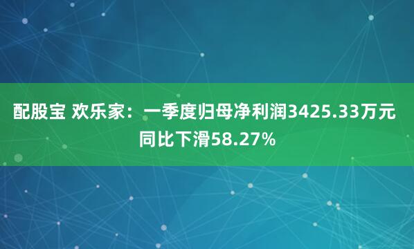 配股宝 欢乐家：一季度归母净利润3425.33万元 同比下滑58.27%