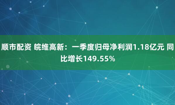 顺市配资 皖维高新：一季度归母净利润1.18亿元 同比增长149.55%
