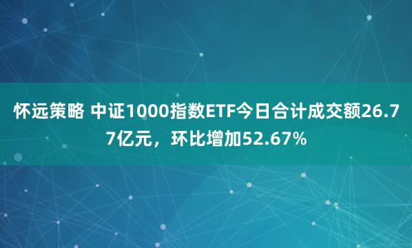 怀远策略 中证1000指数ETF今日合计成交额26.77亿元，环比增加52.67%
