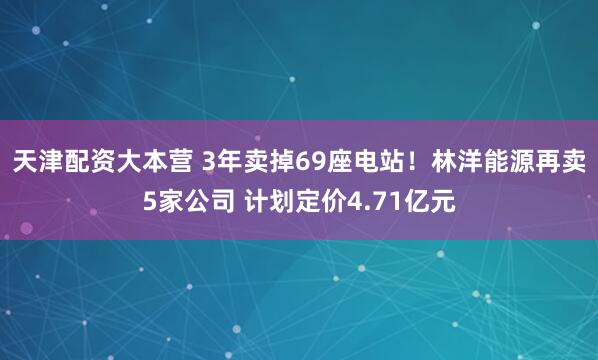 天津配资大本营 3年卖掉69座电站！林洋能源再卖5家公司 计划定价4.71亿元