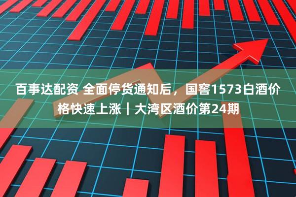 百事达配资 全面停货通知后，国窖1573白酒价格快速上涨｜大湾区酒价第24期