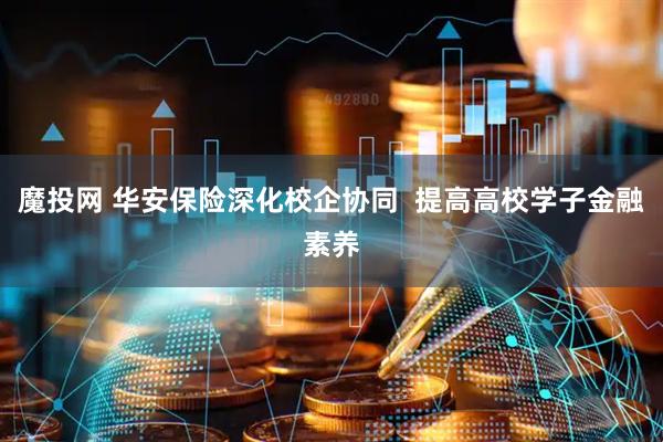 魔投网 华安保险深化校企协同  提高高校学子金融素养
