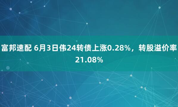 富邦速配 6月3日伟24转债上涨0.28%，转股溢价率21.08%