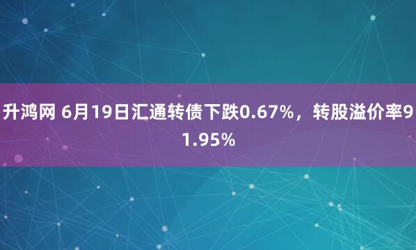 升鸿网 6月19日汇通转债下跌0.67%，转股溢价率91.95%