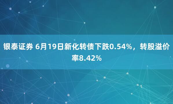 银泰证券 6月19日新化转债下跌0.54%，转股溢价率8.42%