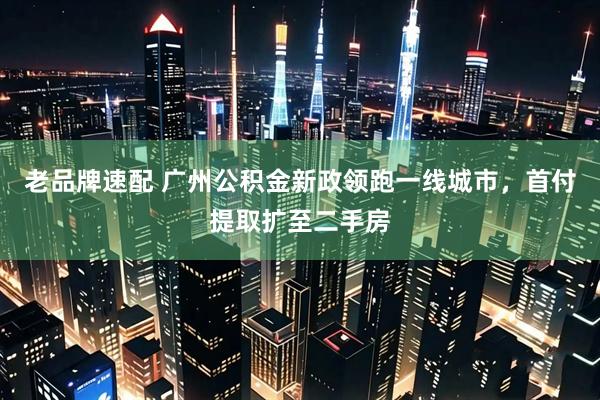 老品牌速配 广州公积金新政领跑一线城市，首付提取扩至二手房