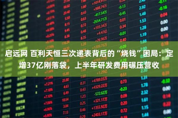 启远网 百利天恒三次递表背后的“烧钱”困局：定增37亿刚落袋，上半年研发费用碾压营收