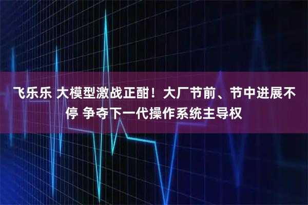 飞乐乐 大模型激战正酣！大厂节前、节中进展不停 争夺下一代操作系统主导权