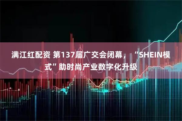 满江红配资 第137届广交会闭幕， “SHEIN模式”助时尚产业数字化升级