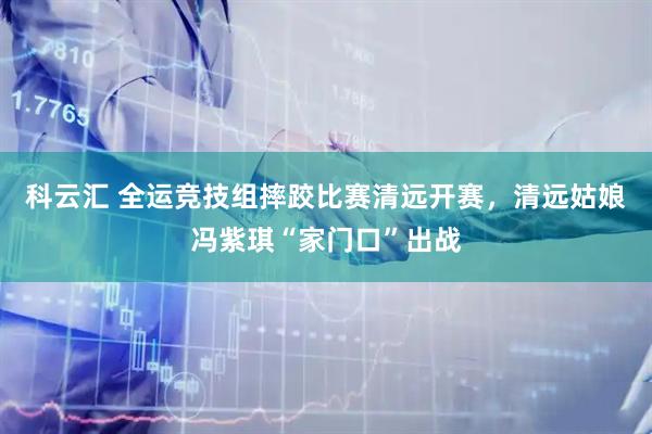 科云汇 全运竞技组摔跤比赛清远开赛，清远姑娘冯紫琪“家门口”出战