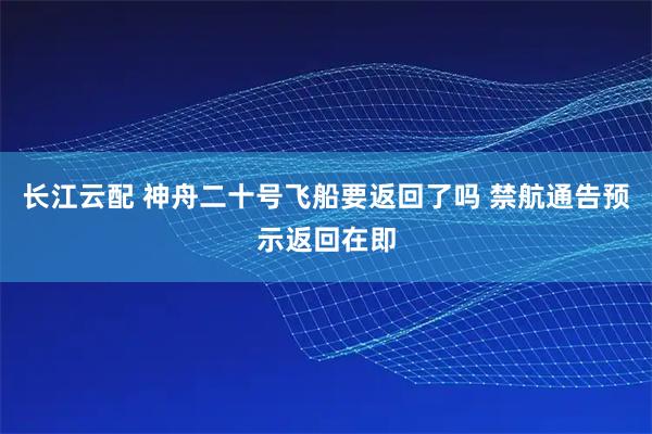 长江云配 神舟二十号飞船要返回了吗 禁航通告预示返回在即