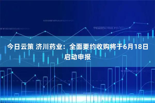 今日云策 济川药业：全面要约收购将于6月18日启动申报