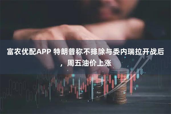 富农优配APP 特朗普称不排除与委内瑞拉开战后，周五油价上涨