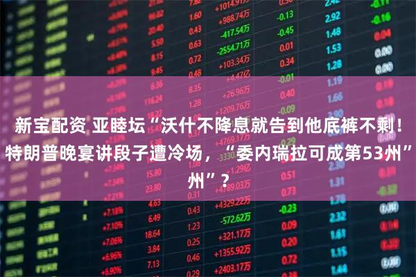 新宝配资 亚睦坛“沃什不降息就告到他底裤不剩！”特朗普晚宴讲段子遭冷场，“委内瑞拉可成第53州”？