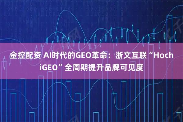 金控配资 AI时代的GEO革命：浙文互联“HochiGEO”全周期提升品牌可见度