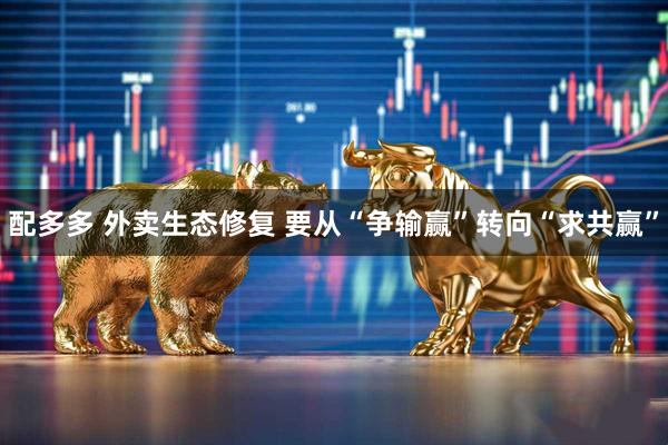 配多多 外卖生态修复 要从“争输赢”转向“求共赢”