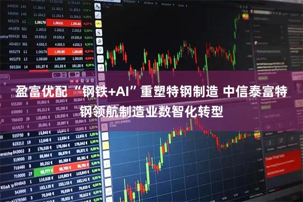 盈富优配 “钢铁+AI”重塑特钢制造 中信泰富特钢领航制造业数智化转型