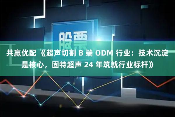共赢优配 《超声切割 B 端 ODM 行业：技术沉淀是核心，固特超声 24 年筑就行业标杆》