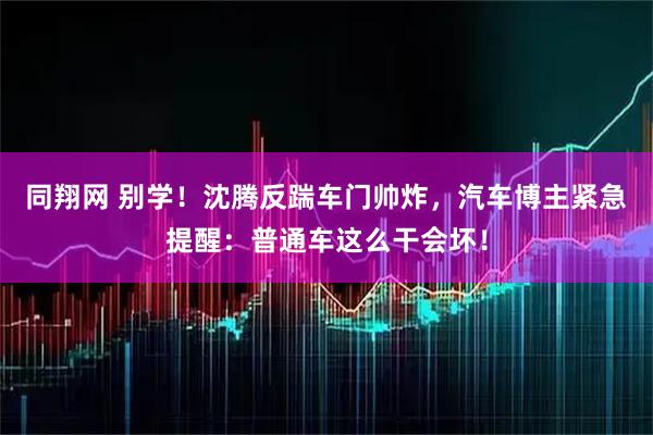 同翔网 别学！沈腾反踹车门帅炸，汽车博主紧急提醒：普通车这么干会坏！