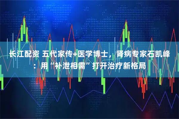 长江配资 五代家传+医学博士，肾病专家石凯峰：用“补泄相需”打开治疗新格局