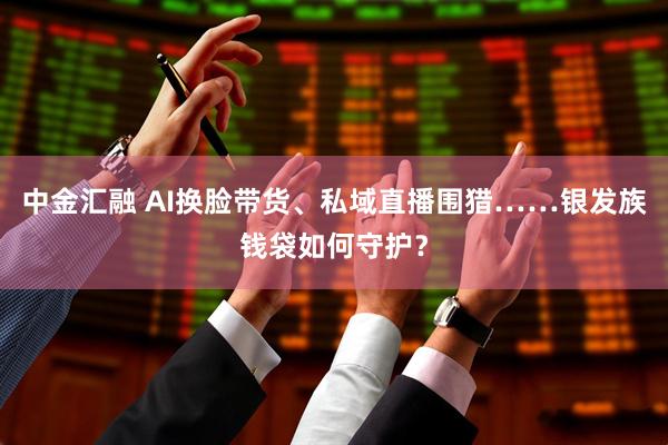 中金汇融 AI换脸带货、私域直播围猎……银发族钱袋如何守护？