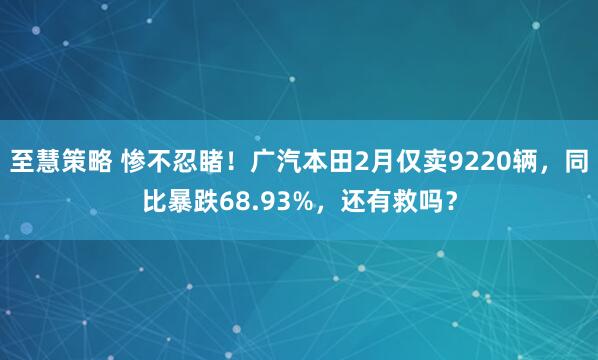至慧策略 惨不忍睹！广汽本田2月仅卖9220辆，同比暴跌68.93%，还有救吗？