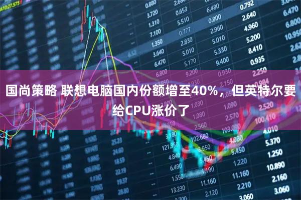 国尚策略 联想电脑国内份额增至40%，但英特尔要给CPU涨价了